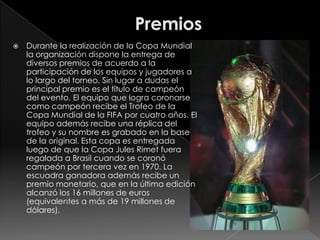 PremiosDurante la realización de la Copa Mundial la organización dispone la entrega de diversos premios de acuerdo a la participación de los equipos y jugadores a lo largo del torneo. Sin lugar a dudas el principal premio es el título de campeón del evento. El equipo que logra coronarse como campeón recibe el Trofeo de la Copa Mundial de la FIFA por cuatro años. El equipo además recibe una réplica del trofeo y su nombre es grabado en la base de la original. Esta copa es entregada luego de que la Copa Jules Rimet fuera regalada a Brasil cuando se coronó campeón por tercera vez en 1970. La escuadra ganadora además recibe un premio monetario, que en la última edición alcanzó los 16 millones de euros (equivalentes a más de 19 millones de dólares).