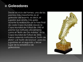 Goleadores     Desde el inicio del torneo, uno de los premios más importantes es al goleador del evento, es decir, el jugador que anota más goles durante la realización de la fase final de cada Copa Mundial. Desde la Copa Mundial de Fútbol de 1982 el premio fue instituido oficialmente como el "Botín de Oro Adidas". En la Copa Mundial de Fútbol de 2006 fueron además instituidos el "botín de plata" y el "botín de bronce", para los jugadores en el segundo y tercer lugar de la estadística de goleadores.