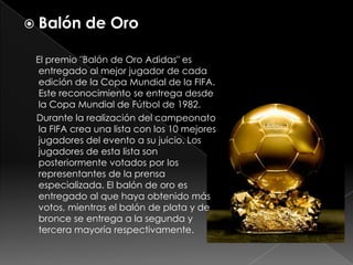 Balón de OroEl premio "Balón de Oro Adidas" es entregado al mejor jugador de cada edición de la Copa Mundial de la FIFA. Este reconocimiento se entrega desde la Copa Mundial de Fútbol de 1982.     Durante la realización del campeonato la FIFA crea una lista con los 10 mejores jugadores del evento a su juicio. Los jugadores de esta lista son posteriormente votados por los representantes de la prensa especializada. El balón de oro es entregado al que haya obtenido más votos, mientras el balón de plata y de bronce se entrega a la segunda y tercera mayoría respectivamente.