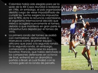 Colombia había sido elegida para ser la sede de la XIII Copa Mundial a realizarse en 1986, sin embargo, el país organizador desistió luego de verse imposibilitado de cumplir las fuertes exigencias impuestas por la FIFA. Ante la renuncia colombiana, el organismo internacional decidió que México acogiera nuevamente el torneo, debido a que mantenía en gran parte la infraestructura dejada por el torneo de 1970.La primera ronda del torneo se realizó con normalidad, destacando a Marruecos como el primer equipo africano que pasó a la segunda ronda. En la segunda ronda, sin embargo, comenzaron a destacarse los equipos favoritos: Francia, que había derrotado a los campeones defensores en octavos de final, enfrentó en un dramático partido a Brasil, el cual finalizó con la victoria gala en la ronda de penaltis.