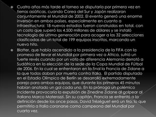 Cuatro años más tarde el torneo se disputaría por primera vez en tierras asiáticas, cuando Corea del Sur y Japón realizaran conjuntamente el Mundial de 2002. El evento generó una enorme inversión en ambos países, especialmente en cuanto a infraestructura: 18 nuevos estadios fueron construidos en total, con un costo que superó los 4.500 millones de dólares y se instaló tecnología de última generación para acoger a las 32 selecciones clasificadas de un total de 199 equipos inscritos, marcando un nuevo hito.Blatter, que había ascendido a la presidencia de la FIFA con la promesa de llevar el Mundial por primera vez a África, sufrió un fuerte revés cuando por un voto de diferencia Alemania derrotó a Sudáfrica en la elección de la sede de la Copa Mundial de Fútbol de 2006. En la cual se enfrentaron en la final la Francia de Zidane a la que todos daban por muerta contra Italia.  El partido disputado en el Estadio Olímpico de Berlín se desarrolló extremadamente parejo para ambos equipos, que durante los primeros 45 minutos habían anotado un gol cada uno. En la prórroga un polémico incidente provocaría la expulsión de Zinedine Zidane al golpear al italiano Marco Materazzi. Sin su capitán, Francia se enfrentó a la definición desde los once pasos. David Trézéguet erró un tiro, lo que permitiría a Italia coronarse como campeona del Mundial por cuarta vez.