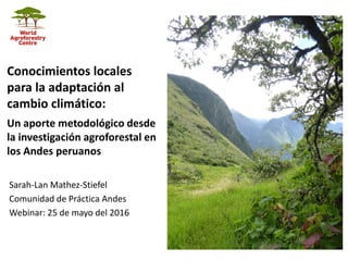 Sarah-Lan Mathez-Stiefel
Comunidad de Práctica Andes
Webinar: 25 de mayo del 2016
Conocimientos locales
para la adaptación al
cambio climático:
Un aporte metodológico desde
la investigación agroforestal en
los Andes peruanos
 