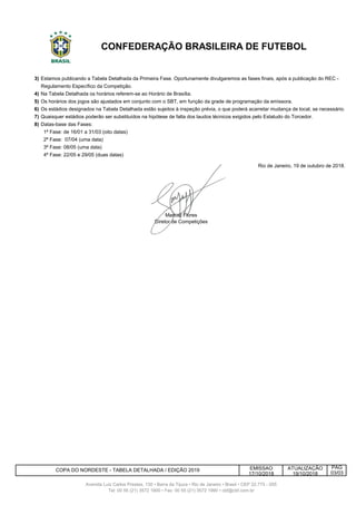3)
4)
5)
6)
7)
8) Datas-base das Fases:
EMISSAO
17/10/2018
Os estádios designados na Tabela Detalhada estão sujeitos à inspeção prévia, o que poderá acarretar mudança de local, se necessário.
Quaisquer estádios poderão ser substituídos na hipótese de falta dos laudos técnicos exigidos pelo Estatudo do Torcedor.
1ª Fase: de 16/01 a 31/03 (oito datas)
2ª Fase: 07/04 (uma data)
CONFEDERAÇÃO BRASILEIRA DE FUTEBOL
Estamos publicando a Tabela Detalhada da Primeira Fase. Oportunamente divulgaremos as fases finais, após a publicação do REC -
Regulamento Específico da Competição.
Na Tabela Detalhada os horários referem-se ao Horário de Brasília.
Os horários dos jogos são ajustados em conjunto com o SBT, em função da grade de programação da emissora.
PÁG
Avenida Luiz Carlos Prestes, 130 • Barra da Tijuca • Rio de Janeiro • Brasil • CEP 22.775 - 055
Tel: 00 55 (21) 3572 1900 • Fax: 00 55 (21) 3572 1990 • cbf@cbf.com.br
4ª Fase: 22/05 e 29/05 (duas datas)
Rio de Janeiro, 19 de outubro de 2018.
Manoel Flores
Diretor de Competições
COPA DO NORDESTE - TABELA DETALHADA / EDIÇÃO 2019 ATUALIZAÇÃO
19/10/2018 03/03
3ª Fase: 08/05 (uma data)
 