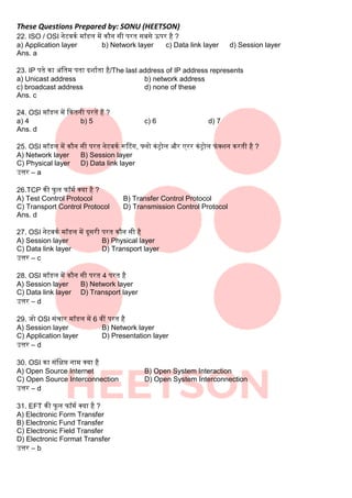 These Questions Prepared by: SONU (HEETSON)
22. ISO / OSI नेटवकक मॉडि में कौन सी परत सिसे ऊपर है ?
a) Application layer b) Network layer c) Data link layer d) Session layer
Ans. a
23. IP पते का अंबतम पता दशाकता है/The last address of IP address represents
a) Unicast address b) network address
c) broadcast address d) none of these
Ans. c
24. OSI मॉडि में दकतनी परतें हैं ?
a) 4 b) 5 c) 6 d) 7
Ans. d
25. OSI मॉडि में कौन सी परत नेटवकक रूटटंग, फ्िो कंट्रोि और एरर कंट्रोि फंक्शन करती है ?
A) Network layer B) Session layer
C) Physical layer D) Data link layer
उत्तर – a
26.TCP की फुि फॉमक क्या है ?
A) Test Control Protocol B) Transfer Control Protocol
C) Transport Control Protocol D) Transmission Control Protocol
Ans. d
27. OSI नेटवकक मॉडि में दूसरी परत कौन सी है
A) Session layer B) Physical layer
C) Data link layer D) Transport layer
उत्तर – c
28. OSI मॉडि में कौन सी परत 4 परत है
A) Session layer B) Network layer
C) Data link layer D) Transport layer
उत्तर – d
29. जो OSI संचार मॉडि में 6 वीं परत है
A) Session layer B) Network layer
C) Application layer D) Presentation layer
उत्तर – d
30. OSI का संबिप्त नाम क्या है
A) Open Source Internet B) Open System Interaction
C) Open Source Interconnection D) Open System Interconnection
उत्तर – d
31. EFT की फुि फॉमक क्या है ?
A) Electronic Form Transfer
B) Electronic Fund Transfer
C) Electronic Field Transfer
D) Electronic Format Transfer
उत्तर – b
 