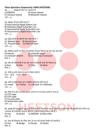 These Questions Prepared by: SONU (HEETSON)
32. _____ WAN के बिए एक उदाहरण है
A) Ethernet B) Home network
C) Campus network D) Bluetooth network
उत्तर – a
33. ADSL की फुि फॉमक क्या है ?
A) Asymmetrical Digital System Line
B) Automatic Digital Subscriber Line
C) Asymmetrical Digital Subscriber Line
D) Asynchronous Digital Subscriber Line
उत्तर – c
34. OSI मॉडि की तीसरी िेयर कौन सी है ?
A) Network layer B) Session layer
C) Physical layer D) Data link layer
उत्तर – a
35. बवबभन्न स्थानों पर बस्थत इंटरकनेक्टेड कंटयूटर बसस्टम को क्या कहा जाता है?
A) internet B) computer layout
C) computer network D) connectivity of computer
Ans. c
36. कौन सी टोपोिॉजी में िस और स्टार टोपोिॉजी दोनों की बवशेषता है
A) Bus B) Star C) Tree D) Mesh
Ans. c
37. श्रेणी 5 UTP केिि में तारों के दकतने जोडे हैं
A) 3 B) 4 C) 5 D) 6
उत्तर – b
38. श्रेणी 5 UTP केिि द्वारा समर्थकत अबिकतम गबत क्या है
A) 1mbps B) 10mbps C) 100mbps D) 1000mbps
उत्तर – c
39. बनम्न में से कौन सा केिि प्रकाश तरंगों के रूप में संदेश प्रसाररत करता है
A) STP cable
B) UTP cable
C) Co-axial cable
D) Optical fibre cable
उत्तर – d
40. ADSl और Regular voice (टेिीफोन) दोनों सेवाओं को एक ही समय में उपयोग करने की अनुमबत देने के बिए एक
उपभोक्ता की टेिीफोन िाइन में कौन सा उपकरण स्थाबपत दकया गया है ?
A) Hub B) Switch C) MODEM D) Micro filter
Ans. d
41. कौन सी बडवाइस डेटा लिंक िेयर के साथ कई नेटवकक सेगमेंट को जोडती है
A) Hub B) Bridge C) Router D) Switch
Ans. b
 