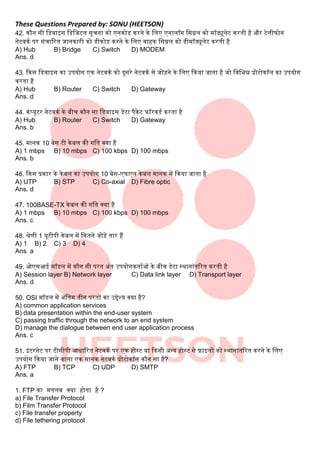 These Questions Prepared by: SONU (HEETSON)
42. कौन सी बडवाइस बडबजटि सूचना को एनकोड करने के बिए एनािॉग बसग्नि को मॉड्यूिेट करती है और टेिीफोन
नेटवकक पर संचाररत जानकारी को डीकोड करने के बिए वाहक बसग्नि को डीमॉड्यूिेट करती है
A) Hub B) Bridge C) Switch D) MODEM
Ans. d
43. दकस बडवाइस का उपयोग एक नेटवकक को दूसरे नेटवकक से जोडने के बिए दकया जाता है जो बवबभन्न प्रोटोकॉि का उपयोग
करता है
A) Hub B) Router C) Switch D) Gateway
Ans. d
44. कंटयूटर नेटवकक के िीच कौन सा बडवाइस डेटा पैकेट फॉरवडक करता है
A) Hub B) Router C) Switch D) Gateway
Ans. b
45. मानक 10 िेस टी केिि की गबत क्या है
A) 1 mbps B) 10 mbps C) 100 kbps D) 100 mbps
Ans. b
46. दकस प्रकार के केिि का उपयोग 10 िेस-एफएि केिि मानक में दकया जाता है
A) UTP B) STP C) Co-axial D) Fibre optic
Ans. d
47. 100BASE-TX केिि की गबत क्या है
A) 1 mbps B) 10 mbps C) 100 kbps D) 100 mbps
Ans. c
48. श्रेणी 1 यूटीपी केिि में दकतने जोडे तार हैं
A) 1 B) 2 C) 3 D) 4
Ans. a
49. ओएसआई मॉडि में कौन सी परत अंत उपयोगकताकओं के िीच डेटा स्थानांतररत करती है
A) Session layer B) Network layer C) Data link layer D) Transport layer
Ans. d
50. OSI मॉडि में अंबतम तीन परतों का उद्देश्य क्या है?
A) common application services
B) data presentation within the end-user system
C) passing traffic through the network to an end system
D) manage the dialogue between end user application process
Ans. c
51. इंटरनेट पर टीसीपी आिाररत नेटवकक पर एक होस्ट या दकसी अन्य होस्ट से फाइिों को स्थानांतररत करने के बिए
उपयोग दकया जाने वािा एक मानक नेटवकक प्रोटोकॉि कौन सा है?
A) FTP B) TCP C) UDP D) SMTP
Ans. a
1. FTP का मतिि क्या होता है ?
a) File Transfer Protocol
b) Film Transfer Protocol
c) File transfer property
d) File tethering protocol
 