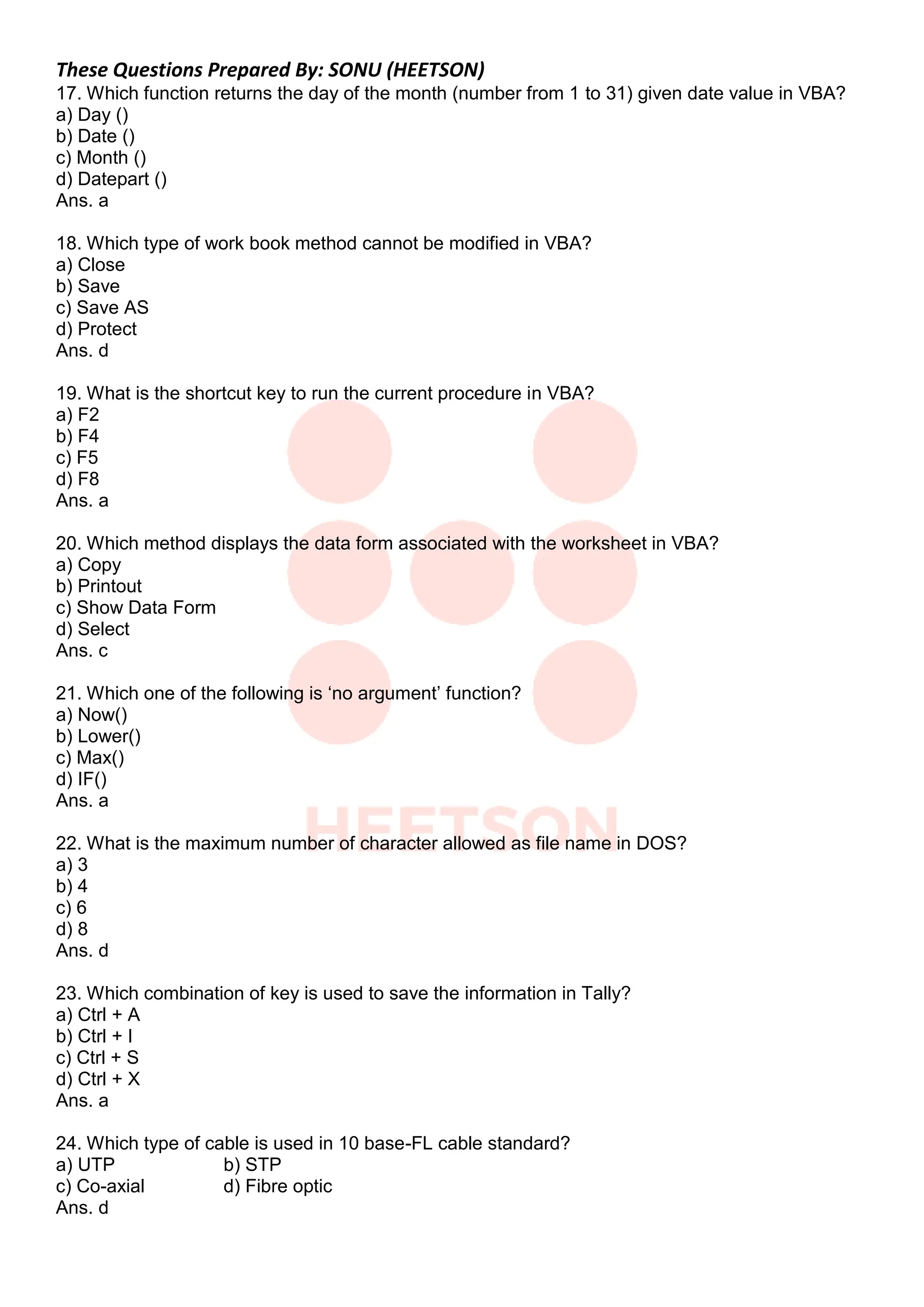 These Questions Prepared By: SONU (HEETSON)
17. Which function returns the day of the month (number from 1 to 31) given date value in VBA?
a) Day ()
b) Date ()
c) Month ()
d) Datepart ()
Ans. a
18. Which type of work book method cannot be modified in VBA?
a) Close
b) Save
c) Save AS
d) Protect
Ans. d
19. What is the shortcut key to run the current procedure in VBA?
a) F2
b) F4
c) F5
d) F8
Ans. a
20. Which method displays the data form associated with the worksheet in VBA?
a) Copy
b) Printout
c) Show Data Form
d) Select
Ans. c
21. Which one of the following is „no argument‟ function?
a) Now()
b) Lower()
c) Max()
d) IF()
Ans. a
22. What is the maximum number of character allowed as file name in DOS?
a) 3
b) 4
c) 6
d) 8
Ans. d
23. Which combination of key is used to save the information in Tally?
a) Ctrl + A
b) Ctrl + I
c) Ctrl + S
d) Ctrl + X
Ans. a
24. Which type of cable is used in 10 base-FL cable standard?
a) UTP b) STP
c) Co-axial d) Fibre optic
Ans. d
 