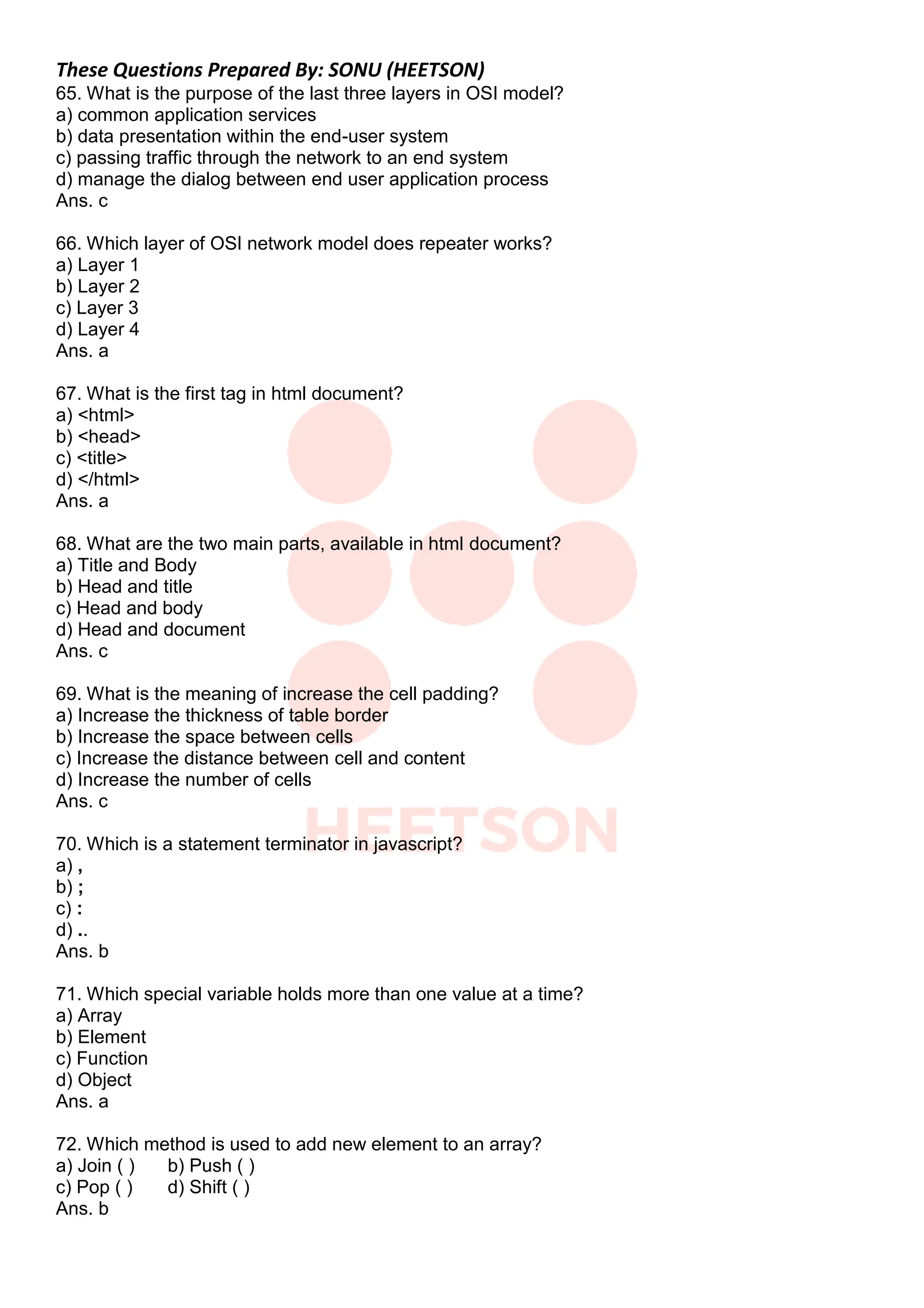 These Questions Prepared By: SONU (HEETSON)
65. What is the purpose of the last three layers in OSI model?
a) common application services
b) data presentation within the end-user system
c) passing traffic through the network to an end system
d) manage the dialog between end user application process
Ans. c
66. Which layer of OSI network model does repeater works?
a) Layer 1
b) Layer 2
c) Layer 3
d) Layer 4
Ans. a
67. What is the first tag in html document?
a) <html>
b) <head>
c) <title>
d) </html>
Ans. a
68. What are the two main parts, available in html document?
a) Title and Body
b) Head and title
c) Head and body
d) Head and document
Ans. c
69. What is the meaning of increase the cell padding?
a) Increase the thickness of table border
b) Increase the space between cells
c) Increase the distance between cell and content
d) Increase the number of cells
Ans. c
70. Which is a statement terminator in javascript?
a) ,
b) ;
c) :
d) ..
Ans. b
71. Which special variable holds more than one value at a time?
a) Array
b) Element
c) Function
d) Object
Ans. a
72. Which method is used to add new element to an array?
a) Join ( ) b) Push ( )
c) Pop ( ) d) Shift ( )
Ans. b
 