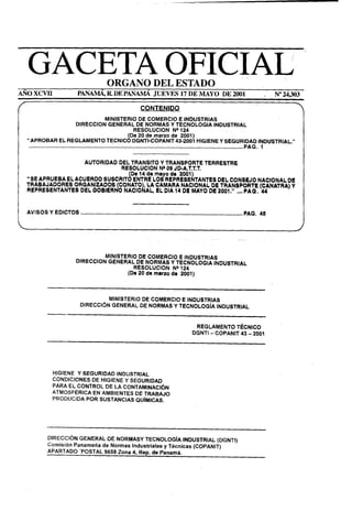GACETA OFICIAL ’                                                              ORGANO DEL ESTADO
AÑOXCVII                                             PANAMA, R DE PANAMA JUEVES 17 DE MAYO DE 2001                                                                                                                                      /    N”24,303

                                                                                                                    CONTENIDO
                                                                                 MINISTERIO                               DE COMERCIO                                E INDUSTRIAS
                                                    DIRECCION                     GENERAL                               DE NORMAS Y TECNOLOGIA                                                            INDUSTRIAL
                                                                                                                     RESOLUCION                                NP 124
                                                                                                               (De 20 de marzo de 2001)
    “APROBAR                          EL REGLAMENTO                                      TECNICO DGNTI-COPANIT43-2001                                                                   HIGIENE Y SEGURlL);:                         ItjDUSTRIAL.”
     . .. . . .. .. .. . . . .. .. .. . . .. .. . .. . .. .. . . .. .. .. . .. . .. . .. . .. .. . . .. .. .. .. .. . . ... . . .. .. .. . . .. .. . .. .. .. .. .. . .. .. . . .. .. .. . . .. .. . .. .. ...................   .

I                                                                                                                                                                                                                                                       l
                                                             AUTORIDAD
                                                           DEL TRANSITO   Y TRANSPORTE     TERRESTRE
                                                            RESOLUCION   Na OS JD-A.T.T.T.
                                                               Os 14 de meyo de 2001
    “SE APRUEBA                            EL ACUERDO SUSCRIT 6 ENTRE LOS REPRESE k TANTES DEL CONSEJO NACIONAL
                                                                                     DE
    TRABAJADORES ORGANIZADOS (CONATO LA CAMARA NACIONAL DE TRANSPORTE (CANATRA) Y
    REPRESENTANTES DEL OOBIERNO NACIO ii AL, EL OIA 14 DE MAYO DE 2001.” ,,..PAQ. 44




                                                                                 MINISTERIO                  DE COMERCIO   E INDUSTRIAS
                                                    DIRECCION                     GENERAL                   DE NORMAS Y TECNOLOGIA      INDUSTRIAL
                                                                                                           RESQLUCION    NP 124
                                                                                                        (De 20 de marro de 2001)



                                                                                     MINISTERIO                      DE COMERCIO E INDUSTRIAS
                                                        DIRECCIÓN                     GENERAL                       DE NORMAS Y TECNOLOGiA’INDUSTRIAL
                        -.

                                                                                                                                                                         REGLAMENTO’TkNICO
                                                                                                                                                                       DGNTI - COPANIT 43 - 2001




                             HIGIENE Y SEGURIDAD    INDUSTRIAL
                             CONDICIONES   DE HIGIENE Y SEGURIDAD
                             PARA EL CONTROL    DE LA CONTAMINACIÓN
                             ATMOSFÉRICA   EN AMBIENTES    DE TRABAJO
                             PRODUCIDA   POR SUSTANCIAS    QUiMlCAS.




                        DIRECCIÓN   GENERAL DE NORMASY TECNOLOGíA           INDUSTRIAL  (DGNTI)
                        Comisión  Panameña de Normas Industriales  y Técnicas (COPANIT)
                        APARTADO    ‘POSTAL Q@ie     I 4, Rep. de Panamá.
 