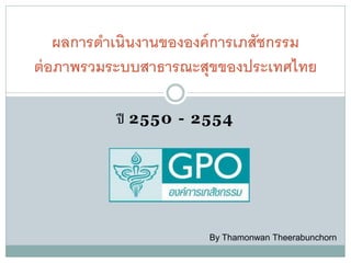 ผลการดาเนินงานขององค์ การเภสัชกรรม
ต่ อภาพรวมระบบสาธารณะสุขของประเทศไทย

           ปี 2550 - 2554




                       By Thamonwan Theerabunchorn
 
