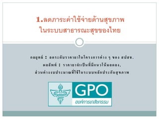 1.ลดภาระค่ าใช้ จ่ายด้ านสุขภาพ
     ในระบบสาธารณะสุขของไทย

ก ล ยุ ท ธ์ : ล ด ระ ดั บ ร า ค า ย า ใ น โ ค ร ง ก า รต่ าง ๆ ข อ ง ส ป สช .
           ผ ล ลั พ ท์ : ร า ค า ย า จา เ ป็ น ที่ มึ แ น ว โ น้ ม ล ด ล ง ,
   ส่ ว น ต่ า ง ง บป ร ะ ม า ณ ที่ ใ ช้ ใ น ร ะ บ บ ห ลั ก ป ร ะ กั น สุ ข ภ า พ
 
