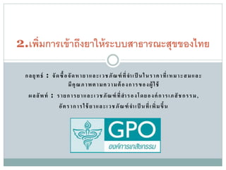 2.เพิ่ มการเข้ าถึงยาให้ ระบบสาธารณะสุขของไทย

  ก ล ยุ ท ธ์ : จั ด ซื้ อ จั ด ห า ย า แ ล ะ เว ช ภั ณ ฑ์ ที่ จา เ ป็ น ใ น ร า ค า ที่ เ ห ม า ะ ส ม แ ล ะ
                           มี คุ ณ ภ า พ ต า มค ว า ม ต้ อ ง ก า ร ข อ ง ผู้ ใ ช้
    ผ ล ลั พ ท์ : ร า ย ก า ร ย า แ ล ะเ วชภั ณ ฑ์ ที่ สา ร อ ง โด ย อ ง ค์ ก า รเ ภ สั ช ก รร ม ,
                    อั ต ร า ก า ร ใ ช้ ย าแ ล ะเ วช ภั ณ ฑ์ จา เ ป็ น ที่ เ พิ่ ม ขึ้ น
 