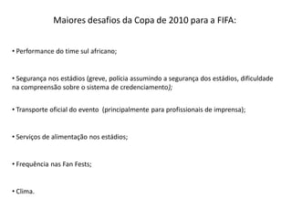 Maiores desafios da Copa de 2010 para a FIFA:


• Performance do time sul africano;


• Segurança nos estádios (greve, polícia assumindo a segurança dos estádios, dificuldade
na compreensão sobre o sistema de credenciamento);


• Transporte oficial do evento (principalmente para profissionais de imprensa);


• Serviços de alimentação nos estádios;


• Frequência nas Fan Fests;


• Clima.
 