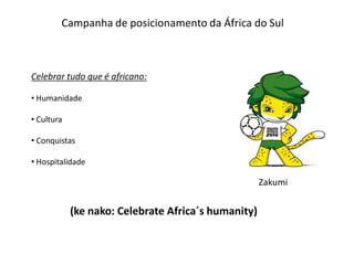 Campanha de posicionamento da África do Sul



Celebrar tudo que é africano:

• Humanidade

• Cultura

• Conquistas

• Hospitalidade

                                                     Zakumi


            (ke nako: Celebrate Africa´s humanity)
 