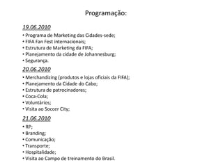 Programação:
19.06.2010
• Programa de Marketing das Cidades-sede;
• FIFA Fan Fest internacionais;
• Estrutura de Marketing da FIFA;
• Planejamento da cidade de Johannesburg;
• Segurança.
20.06.2010
• Merchandizing (produtos e lojas oficiais da FIFA);
• Planejamento da Cidade do Cabo;
• Estrutura de patrocinadores;
• Coca-Cola;
• Voluntários;
• Visita ao Soccer City;
21.06.2010
• RP;
• Branding;
• Comunicação;
• Transporte;
• Hospitalidade;
• Visita ao Campo de treinamento do Brasil.
 