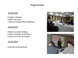 Programação


22.06.2010
• Viagem a Durban
• Visita a Fan Fest
• Visita ao Estádio Moses Mabhida

23.06.2010

• Retorno a Johannesburg
• Visita ao Estádio de Pretória
• Visita à Fan Fest de Pretória

23.06.2010

• Reunião de fechamento
 