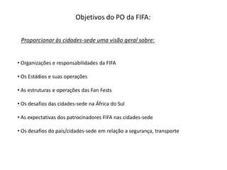 Objetivos do PO da FIFA:

 Proporcionar às cidades-sede uma visão geral sobre:


• Organizações e responsabilidades da FIFA

• Os Estádios e suas operações

• As estruturas e operações das Fan Fests

• Os desafios das cidades-sede na África do Sul

• As expectativas dos patrocinadores FIFA nas cidades-sede

• Os desafios do país/cidades-sede em relação a segurança, transporte
 