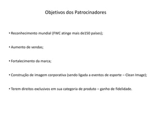 Objetivos dos Patrocinadores


• Reconhecimento mundial (FWC atinge mais de150 países);


• Aumento de vendas;


• Fortalecimento da marca;


• Construção de imagem corporativa (sendo ligada a eventos de esporte – Clean Image);


• Terem direitos exclusivos em sua categoria de produto – ganho de fidelidade.
 