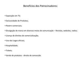 Benefícios dos Patrocinadores:


• Exposição em TV;

• Exclusividade de Produtos;

• Posters comerciais;

• Divulgação de marca em diversos meios de comunicação – Revistas, websites, radios;

• Licença de direitos de comercialização;

• Uso das Logos oficiais;

• Hospitalidade;

• Tickets;

• Venda de produtos - direito de concessão.
 