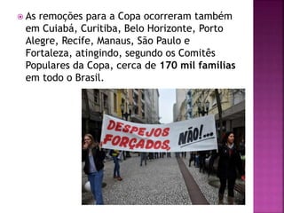  As remoções para a Copa ocorreram também
em Cuiabá, Curitiba, Belo Horizonte, Porto
Alegre, Recife, Manaus, São Paulo e
Fortaleza, atingindo, segundo os Comitês
Populares da Copa, cerca de 170 mil famílias
em todo o Brasil.
 