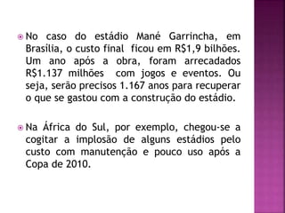  No caso do estádio Mané Garrincha, em
Brasília, o custo final ficou em R$1,9 bilhões.
Um ano após a obra, foram arrecadados
R$1.137 milhões com jogos e eventos. Ou
seja, serão precisos 1.167 anos para recuperar
o que se gastou com a construção do estádio.
 Na África do Sul, por exemplo, chegou-se a
cogitar a implosão de alguns estádios pelo
custo com manutenção e pouco uso após a
Copa de 2010.
 