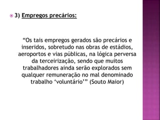  3) Empregos precários:
“Os tais empregos gerados são precários e
inseridos, sobretudo nas obras de estádios,
aeroportos e vias públicas, na lógica perversa
da terceirização, sendo que muitos
trabalhadores ainda serão explorados sem
qualquer remuneração no mal denominado
trabalho ‘voluntário’” (Souto Maior)
 