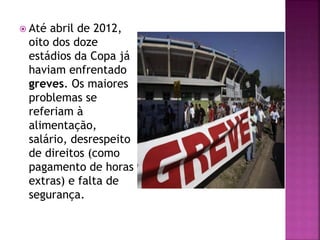  Até abril de 2012,
oito dos doze
estádios da Copa já
haviam enfrentado
greves. Os maiores
problemas se
referiam à
alimentação,
salário, desrespeito
de direitos (como
pagamento de horas
extras) e falta de
segurança.
 