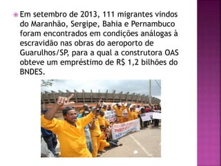  Em setembro de 2013, 111 migrantes vindos
do Maranhão, Sergipe, Bahia e Pernambuco
foram encontrados em condições análogas à
escravidão nas obras do aeroporto de
Guarulhos/SP, para a qual a construtora OAS
obteve um empréstimo de R$ 1,2 bilhões do
BNDES.
 