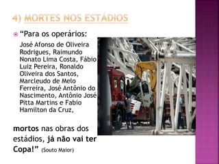  “Para os operários:
José Afonso de Oliveira
Rodrigues, Raimundo
Nonato Lima Costa, Fábio
Luiz Pereira, Ronaldo
Oliveira dos Santos,
Marcleudo de Melo
Ferreira, José Antônio do
Nascimento, Antônio José
Pitta Martins e Fabio
Hamilton da Cruz,
mortos nas obras dos
estádios, já não vai ter
Copa!” (Souto Maior)
 