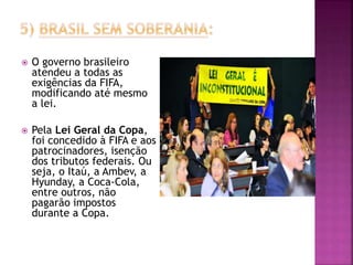  O governo brasileiro
atendeu a todas as
exigências da FIFA,
modificando até mesmo
a lei.
 Pela Lei Geral da Copa,
foi concedido à FIFA e aos
patrocinadores, isenção
dos tributos federais. Ou
seja, o Itaú, a Ambev, a
Hyunday, a Coca-Cola,
entre outros, não
pagarão impostos
durante a Copa.
 