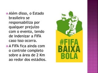  Além disso, o Estado
brasileiro se
responsabiliza por
qualquer prejuízo
com o evento, tendo
de indenizar a FIFA
caso isso ocorra.
 A FIFA fica ainda com
o controle completo
sobre a área de 2 Km
ao redor dos estádios.
 