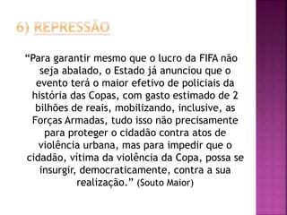 “Para garantir mesmo que o lucro da FIFA não
seja abalado, o Estado já anunciou que o
evento terá o maior efetivo de policiais da
história das Copas, com gasto estimado de 2
bilhões de reais, mobilizando, inclusive, as
Forças Armadas, tudo isso não precisamente
para proteger o cidadão contra atos de
violência urbana, mas para impedir que o
cidadão, vítima da violência da Copa, possa se
insurgir, democraticamente, contra a sua
realização.” (Souto Maior)
 