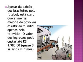  Apesar da paixão
dos brasileiros pelo
futebol, está claro
que a imensa
maioria do povo vai
assistir ao mundial
apenas pela
televisão. O valor
dos ingressos pode
custar até R$
1.980,00 (quase 3
salários mínimos).
 