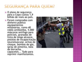  O plano de segurança
para a Copa custou 1,9
bilhão de reais ao país.
 Foram comprados com
dinheiro público
equipamentos
milionários, como 40
robôs antibomba, 5.000
máscaras antifogo para
policiais, granadas de
tinta de longo alcance,
pistolas de incapacitação
neuromuscular, armas de
choque, bombas de gás,
spray de pimenta, bala
de borracha,
capacetes... Tudo para
reprimir manifestantes.
 