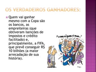  Quem vai ganhar
mesmo com a Copa são
os bancos, as
empreiteiras (que
obtiveram isenções de
impostos e crédito
facilitado) e,
principalmente, a FIFA,
que prevê conseguir R$
10 bilhões (a maior
arrecadação de sua
história).
 