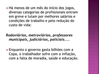  Há menos de um mês do início dos jogos,
diversas categorias de profissionais entram
em greve e lutam por melhores salários e
condições de trabalho e pelo redução do
custo de vida:
Rodoviários, metroviários, professores
municipais, judiciários, policiais....
 Enquanto o governo gasta bilhões com a
Copa, o trabalhador sofre com a inflação,
com a falta de moradia, saúde e educação.
 