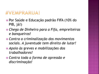  Por Saúde e Educação padrão FIFA (10% do
PIB, já!)
 Chega de Dinheiro para a Fifa, empreiteiras
e banqueiros!
 Contra a criminalização dos movimentos
sociais. A juventude tem direito de lutar!
 Apoio às greves e mobilizações dos
trabalhadores!
 Contra toda a forma de opressão e
discriminação!
 