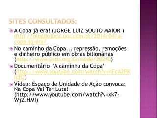  A Copa já era! (JORGE LUIZ SOUTO MAIOR )
http://blogdojuca.uol.com.br/2014/04/a-
copa-ja-era/
 No caminho da Copa... repressão, remoções
e dinheiro público em obras bilionárias
(http://www.pstu.org.br/node/20216)
 Documentário “A caminho da Copa”
(http://www.youtube.com/watch?v=nFcA2PK
IcfQ)
 Vídeo: Espaço de Unidade de Ação convoca:
Na Copa Vai Ter Luta!
(http://www.youtube.com/watch?v=xk7-
Wj2JHMI)
 