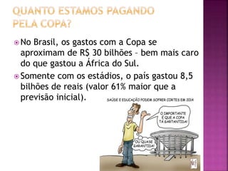  No Brasil, os gastos com a Copa se
aproximam de R$ 30 bilhões – bem mais caro
do que gastou a África do Sul.
 Somente com os estádios, o país gastou 8,5
bilhões de reais (valor 61% maior que a
previsão inicial).
 