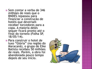  Sem contar a verba de 346
milhões de reais que o
BNDES repassou para
financiar a construção de
hotéis que deveriam
receber torcedores para a
copa. A maioria deles
sequer ficará pronto até o
final do torneio (Folha SP,
18/05/14).
 Para construir o hotel de
luxo “Glória” (na região do
Maracanã), o grupo de Eike
Batista recebeu 50 milhões
de reais. Porém, a obra foi
abandonada pouco tempo
depois de seu início.
 