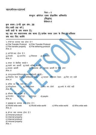 18/ए/सी/एस-1/2/एनई
पेपर – 1
कंप्यूटर ऑपरेटर एवम प्रोग्राममंग अस्सससटेंट
(स्सद्ांत)
सेमेसटर-1
कुल समय : 3 घंटे कुल अंक : 30
नोट: सभी प्रश्न करे |
सभी प्रश्नों के अंक समान है |
यह प्रश्न पत्र नकारात्मक अंक वाला है | प्रत्येक गलत उत्तर के स्लए 25 प्रस्तशत
अंक काट दिए जायेंगे
1. FTP का मतलब क्या होता है ?
a) File Transfer Protocol b) Film Transfer Protocol
c) File transfer property d) File tethering protocol
Ans. a
2. HTTP क्या होता है ?
a) नेटवकक b) इन्टरनेट c) स्िवाइस d) प्रोटोकॉल
Ans. d
3. संचार में बैंिस्वथ क्याहै ?
a) सबसे कम आवती b) सबसे अस्िक आवती
c) मध्यम आवती d) अस्िकतम और न्यूनतम आवती के स्बच अंतर
Ans. d
4. िाटाट्रान्सफरकेस्लएगाइिेिमाध्यमहोताहै / होतेहै –
a) स्ववसटेि पेयर केबलb) कोस्क्सयल केबल c) फाइबर ऑस्प्टकल केबल d) दिए गए सभी
Ans. d
5. मॉिेम का क्या कायक है ?
a) मोियूलेशन b) स्िमोिुलेशन c) दिए गए िोनों d) इनमे से कोई नहीं
Ans. c
6. कौनसा वेब ब्राउजर है –
a) नेटसकेप b) ऑरकुट c) फेसबुक d) paytm
Ans. a
7. WWW का मतलब क्या होता है ?
a) World wide web b) World wide world c) Who wide world d) Who wide web
Ans. a
8. IP का क्या मतलब होता है ?
a) Intranet protocol
b) internet property
c) Internet protocol
d) intronet property
Ans. c
 