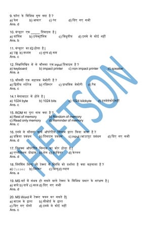 9. फॉन्ट के स्वस्भन्न गुण क्या है ?
a) फेस b) आकार c) रंग d) दिए गए सभी
Ans. d
10. कंप्यूटर एक _____ स्िवाइस है |
a) यांस्त्रक b) इलेक्ट्रॉस्नक c) स्विुतीय d) इनमे से कोई नहीं
Ans. b
11. कंप्यूटर का IQ होता है |
a) उच्च b) मध्यम c) शून्य d) कम
Ans. c
12. स्नम्नस्लस्ित में से कौनसा एक input स्िवाइस है ?
a) keyboard b) impact printer c) non impact printer d) speaker
Ans. a
13. कौनसी एक सहायक मेमोरी है ?
a) स्ितीय सटोरेज b) रस्जसटर c) प्राथस्मक मेमोरी d) रैम
Ans. c
14.1 मेगाबाइट में होते है |
a) 1024 byte b) 1024 bits c) 1024 kilobyte d) इनमेसेकोईनहीं
Ans. c
15. ROM का पूरा नाम क्या है ?
a) Rest of memory b) Random of memory
c) Read only memory d) Reminder of memory
Ans. c
16. इनमे से कौनसा कायक ऑपरेटटंग स्ससटम िारा दकया जाता है ?
a) प्रदिया प्रबंिन b) स्िवाइस प्रबंिन c) input /आउटपुट प्रबंिन d) दिए गए सभी
Ans. d
17. स्लनक्स ऑपरेटटंग स्ससटम का कोर होता है |
a) एप्लीकेशन प्रोग्राम b) शेल c) हािकवेयर d) केरनल
Ans. d
18. म्लंककंग स्बन्िु जो टेक्सट में स्सतस्थ को िशाकता है क्या कहलाता है ?
a) Curser b) म्लंकर c) स्बन्िुd) सथान
Ans. a
19. MS विक में संभव हो सकने वाले टेक्सट के स्वस्भन्न प्रकार के सरंक्षण है |
a) बाये b) िायें c) मध्य d) दिए गए सभी
Ans. d
20. MS Word में टेक्सट चयन कर सकते है|
a) माउस के िारा b) कीबोिक के िारा
c) दिए गए िोनों d) इनमे से कोई नहीं
Ans. c
 