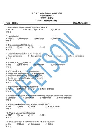 S.C.V.T. Main Exam – March 2018
SEMESTER – 1
व्यवसाय –COPA
स्वषय –Theory (सैिांस्तक)
Time : 03 Hrs. Max. Marks : 30
1. The shortcut key for viewing macros in Excel is :
a) Alt + F5 b) Alt + F6 c) Alt + F7 d) Alt + F8
Ans. d
2. Hyperlink is :
a) Object b) Homepage c) Webpage d) Website
Ans. c
3. The extension of HTML file is:
a) .html b) .tml c) .htm d) .htl
Ans. a
4. Laser Printer resolution is measured in:
a) Page per second b) Dots per inch c) Page per minutes d) lines per second
Ans. b
5. A folder is a ____ MS DOS
a) File b) File name c) Directory d) Sub-directory
Ans. c
6. Windows-7 is a ___ operating system.
a) Single user single tasking operating system.
b) multi user multi tasking operating system.
c) Single user multitasking operating system.
d) None of the above.
Ans. c
7. The brain of the computer system is:
a) ALU b) Memory c) CPU d) None of these
Ans. c
8. A computer Program that converts assembly language to machine language
a) Compiler b) Comprator c) Assembler d) None of these
Ans. c
9. Where row & column meet what do you call that ?
a) Cell b) Bon c) Block d) None of these
Ans. a
10. What is an example of address.
a) 1125 b) 41A c) 911 d) A21
Ans. d
11. What key delete the character to the left of the cursor?
a) End b) Home c) Backspace d) Delete
Ans. c
 