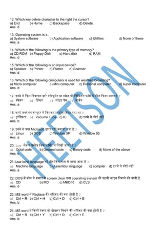 12. Which key delete character to the right the cursor?
a) End b) Home c) Backspace d) Delete
Ans. d
13. Operating system is a :
a) System software b) Application software c) Utilities d) None of these
Ans. a
14. Which of the following is the primary type of memory?
a) CD ROM b) Floppy Disk c) Hard disk d) RAM
Ans. d
15. Which of the following is an input device?
a) Speaker b) Printer c) Plotter d) Scanner
Ans. d
16. Which of the following computers is used for weather forcasting?
a) Micro computer b) Mini computer c) Personal computer d) super computer
Ans. d
17. इनमे से दकस स्िवाइस िारे िॉक्यूमेंट या इमेज को स्िस्जटल फॉमक में सकैन दकया जाता है ?
a) सकैनर b) स्प्रन्टर c) लाइट पैन d) माककर
Ans. a
18. फसटक जनरेशन कंप्यूटर में दकसका उपयोग दकया गया था ?
a) ट्रांस्ससटर b) Vacume Tube c) IC d) इनमे से कोई नहीं
Ans. b
19. इनमे से क्या Microsoft िारा नहीं बनाया गया है ?
a) Linux b) DOS c) Window XP d) Window 95
Ans. a
20. Low लेवल लैंग्वेज दकस फॉमेट में स्लिी जाती है ?
a) Octal code b) Decimal code c) Binary code d) None of the above
Ans. c
21. Low level language को और दकस नाम से जाना जाता है ?
a) Machine language b) Assembly language c) compiler d) इनमे से कोई नहीं
Ans. a
22. DOS में कौन से कमांि से screen clear तथा operating system की पहली लाइन स्िसप्ले की जाती है
a) CD b) MD c) MKDIR d) CLS
Ans. d
23. MS word में Replace की शॉटककट की क्या होती है ?
a) Ctrl + R b) Ctrl + H c) Ctrl + D d) Ctrl + E
Ans. b
24. MS word में दकसी टेक्सट को िोबारा स्लिने की शॉटककट की क्या होती है ?
a) Ctrl + R b) Ctrl + Y c) Ctrl + D d) Ctrl + E
Ans. b
 