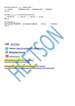 48. स्नम्न में से कौन सी input स्िवाइस नहीं है ?
a) Joystick b) Magnetic tape c) Magnetic disk d) Monitor
Ans. d
49. दकसी webpage का पहला पेज क्या कहलाता है ?
a) स्िजाईन पेज b) होम पेज c) प्रथम पेज d) ये सभी
Ans. b
50. Firewall is a _____
a) Computer Pheipheral b) Computer Software c) Virus d) Antivirus
Ans. b
HEETSON
Telegram https://t.me/Heetson_Official
WhatsApp Channel
@heetsoniti
COPA MCQ Book in Just Rs.19/- (New Syllabus)
https://bharatskills.in/copa-mcq-book-pdf/
ITI Employability skills MCQ Book in Hindi/English (New Syllabus)
https://bharatskills.in/iti-employability-skills-mcq-book-1st-year-english-hindi/
 