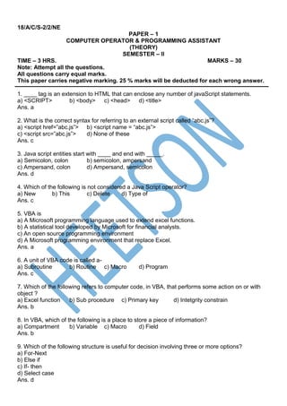 18/A/C/S-2/2/NE
PAPER – 1
COMPUTER OPERATOR & PROGRAMMING ASSISTANT
(THEORY)
SEMESTER – II
TIME – 3 HRS. MARKS – 30
Note: Attempt all the questions.
All questions carry equal marks.
This paper carries negative marking. 25 % marks will be deducted for each wrong answer.
1. ____ tag is an extension to HTML that can enclose any number of javaScript statements.
a) <SCRIPT> b) <body> c) <head> d) <title>
Ans. a
2. What is the correct syntax for referring to an external script called “abc.js”?
a) <script href=”abc.js”> b) <script name = “abc.js”>
c) <script src=”abc.js”> d) None of these
Ans. c
3. Java script entities start with ____ and end with _____.
a) Semicolon, colon b) semicolon, ampersand
c) Ampersand, colon d) Ampersand, semicolon
Ans. d
4. Which of the following is not considered a Java Script operator?
a) New b) This c) Delete d) Type of
Ans. c
5. VBA is
a) A Microsoft programming language used to extend excel functions.
b) A statistical tool developed by Microsoft for financial analysts.
c) An open source programming environment
d) A Microsoft programming environment that replace Excel.
Ans. a
6. A unit of VBA code is called a-
a) Subroutine b) Routine c) Macro d) Program
Ans. c
7. Which of the following refers to computer code, in VBA, that performs some action on or with
object ?
a) Excel function b) Sub procedure c) Primary key d) Intetgrity constrain
Ans. b
8. In VBA, which of the following is a place to store a piece of information?
a) Compartment b) Variable c) Macro d) Field
Ans. b
9. Which of the following structure is useful for decision involving three or more options?
a) For-Next
b) Else if
c) If- then
d) Select case
Ans. d
 