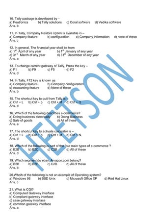 10. Tally package is developed by –
a) Peutronics b) Tally solutions c) Coral software d) Vedika software
Ans. b
11. In Tally, Company Restore option is available in –
a) Company feature b) configuration c) Company information d) none of these
Ans. c
12. In general, The financial year shall be from
a) 1st
April of any year b) 1st
January of any year
c) 31st
March of any year d) 31st
December of any year
Ans. a
13. To change current gateway of Tally, Press the key –
a) F1 b) F9 c) F5 d) F2
Ans. d
14. In Tally, F12 key is known as
a) Company feature b) Company configuration
c) Accounting feature d) None of these
Ans. b
15. The shortcut key to quit from Tally is –
a) Ctrl + L b) Ctrl + p c) Ctrl + M d) Ctrl + Q
Ans. d
16. Which of the following describes e-commerce?
a) Doing business electrically b) Doing Business
c) Sale of goods d) All of these
Ans. a
17. The shortcut key to activate calculator is –
a) Ctrl + L b) Ctrl + p c) Ctrl + M d) Ctrl + N
Ans. d
18. Which of the following is part of the four main types of e-commerce ?
a) B2B b) B2C c) C2B d) All of these
Ans. d
19. Which segment do ebay, Amazon.com belong?
a) B2B b) B2C c) C2B d) All of these
Ans. b
20.Whcih of the following is not an example of Operating system?
a) Windows 98 b) BSD Unix c) Microsoft Office XP d) Red Hat Linux
Ans. c
21. What is CGI?
a) Computed Gateway interface
b) Compliant gateway interface
c) case gateway interface
d) common gateway interface
Ans. a
 