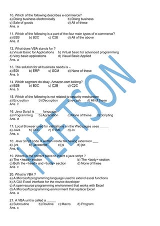 10. Which of the following describes e-commerce?
a) Doing business electronically b) Doing business
c) Sale of goods d) All of these
Ans. a
11. Which of the following is a part of the four main types of e-commerce?
a) B2B b) B2C c) C2B d) All of the above
Ans. d
12. What does VBA stands for ?
a) Visual Basic for Applications b) Virtual basic for advanced programming
c) Very basic applications d) Visual Basic Applied
Ans. a
13. The solution for all business needs is –
a) EDI b) ERP c) SCM d) None of these
Ans. b
14. Which segment do ebay, Amazon.com belong?
a) B2B b) B2C c) C2B d) C2C
Ans. b
15. Which of the following is not related to security mechanism
a) Encryption b) Decryption c) e-cash d) All of these
Ans. c
16. Java Script is ____ language.
a) Programming b) Application c) None of these d) Scripting
Ans. d
17. Local Browser used for validations on the Web pages uses _____
a) Java b) CSS c) HTML d) Js
Ans. c
18. Java Script code is written inside file having extension ___
a) .jvs b) .javascript c) js d) jsc
Ans. c
19. Where is the correct place to insert a java script ?
a) The <head> section b) The <body> section
c) Both the <head> and <body> section d) None of these
Ans. c
20. What is VBA ?
a) A Microsoft programming language used to extend excel functions
b) A GUI Excel interface for the novice developer
c) A open-source programming environment that works with Excel
d) A Microsoft programming environment that replace Excel
Ans. a
21. A VBA unit is called a _____
a) Subroutine b) Routine c) Macro d) Program
Ans. c
 