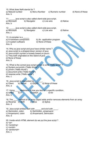 10. What does NaN stands for ?
a) Natural number b) Not a Number c) Numeric number d) None of these
Ans. b
11. _____ java script is also called client-side java script.
a) Microsoft b) Navigator c) Live wire d) Native
Ans. b
12. _____ java script is also called client-side java script.
a) Microsoft b) Navigator c) Live wire d) Native
Ans. c
13. A compiler is a _____
a) A hardware component b) An application program
c) A system software d) None of these
Ans. b
14. Why so java script and java have similar name ?
a) Java script is a stripped-down version of java
b) Java script’s syntax is loosely based on java’s
c) They both originated on the island of java
d) None of these
Ans. b
15. What is the correct java script syntax to write “Hello world” ?
a) Syntem.out.printIn (“Hello World”)
b) printIn (“Hello World”)
c) document.write (“Hello World”)
d) respose.write (“Hello world”)
Ans. c
16. Java script is interpreted by _______.
a) Client b) Server c) Object d) None of these
Ans. a
17. Using ____ statement is how you test for a specific condition.
a) select b) if c) switch d) for
Ans. b
18. The ____ method of an array object adds and/or removes elements from an array
a) Reverse b) Shift c) Slice d) Splice
Ans. d
19. Java script entities start with _____ and end with ____.
a) Semicolon, colon b) Semicolon, ampersand
c) Ampersand, colon d) Ampersand, Semicolon
Ans. d
20. Inside which HTML element do we put the java script ?
a) <js>
b) <scripting>
c) <script>
d) <javascript>
Ans. c
 