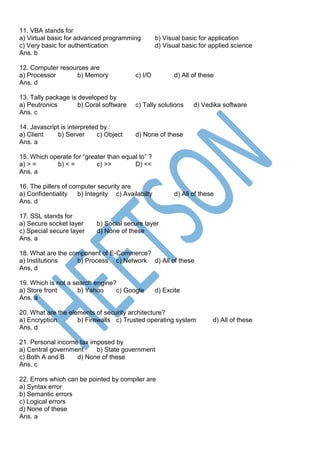 11. VBA stands for
a) Virtual basic for advanced programming b) Visual basic for application
c) Very basic for authentication d) Visual basic for applied science
Ans. b
12. Computer resources are
a) Processor b) Memory c) I/O d) All of these
Ans. d
13. Tally package is developed by
a) Peutronics b) Coral software c) Tally solutions d) Vedika software
Ans. c
14. Javascript is interpreted by :
a) Client b) Server c) Object d) None of these
Ans. a
15. Which operate for “greater than equal to” ?
a) > = b) < = c) >> D) <<
Ans. a
16. The pillers of computer security are
a) Confidentiality b) Integrity c) Availabilty d) All of these
Ans. d
17. SSL stands for
a) Secure socket layer b) Social secure layer
c) Special secure layer d) None of these
Ans. a
18. What are the component of E-Commerce?
a) Institutions b) Process c) Network d) All of these
Ans. d
19. Which is not a search engine?
a) Store front b) Yahoo c) Google d) Excite
Ans. a
20. What are the elements of security architecture?
a) Encryption b) Firewalls c) Trusted operating system d) All of these
Ans. d
21. Personal income tax imposed by
a) Central government b) State government
c) Both A and B d) None of these
Ans. c
22. Errors which can be pointed by compiler are
a) Syntax error
b) Semantic errors
c) Logical errors
d) None of these
Ans. a
 